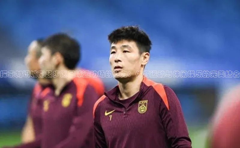 k1注册入口官网注册美团探索知识城南起步区足球运动场的魅力：体育运动与休闲娱乐的完美结合