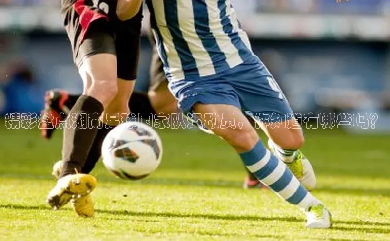 k1体育最新网站度小满理财精彩盘点湖南足球国家队运动员，你知道有哪些吗？