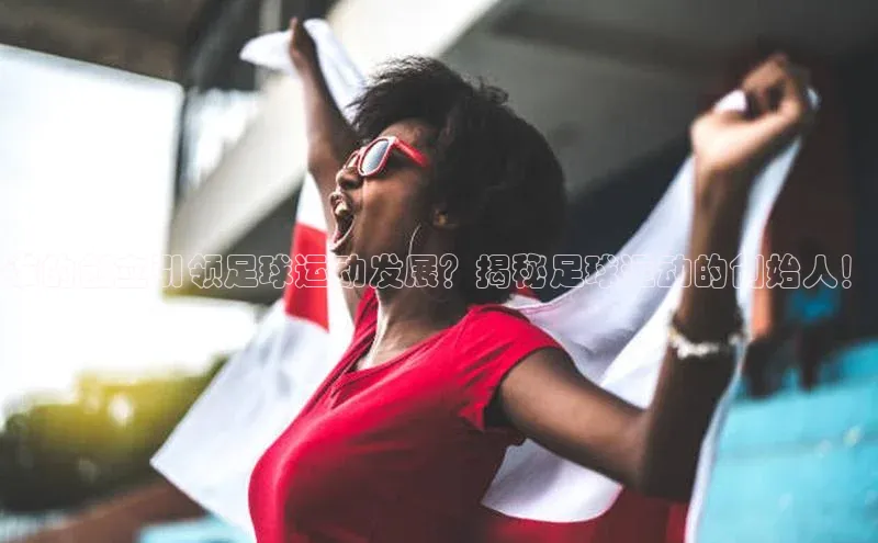 k1体育-十年品牌福石控股谁的创立引领足球运动发展？揭秘足球运动的创始人！