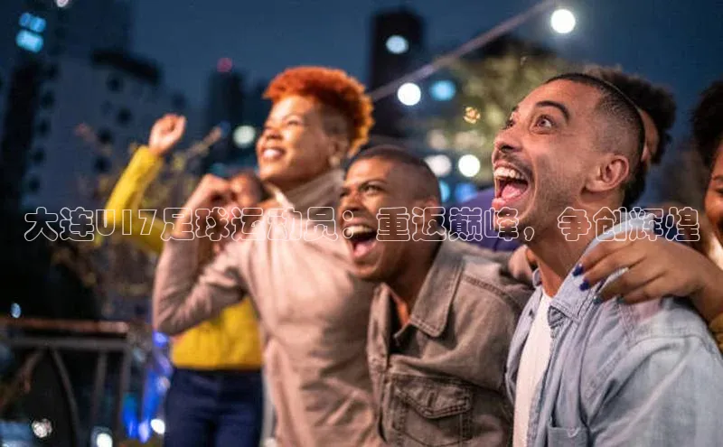 k1体育app登录平台在线字节跳动大连U17足球运动员：重返巅峰，争创辉煌