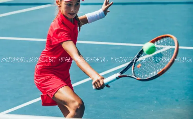 k1体育官网入口网址网易足球运动员休闲时尚：打造时尚穿搭指南，让你的休闲造型充满活力和魅力