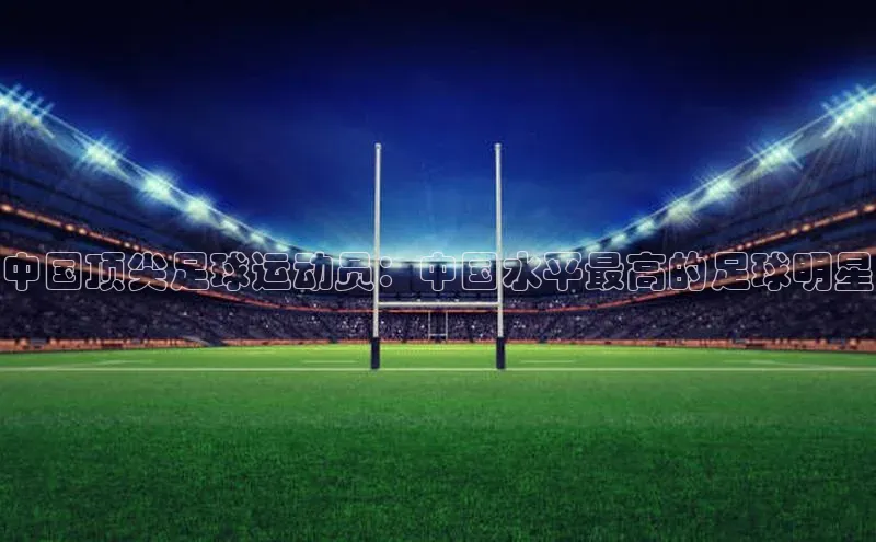 k1体育 - 十年品牌 值得信赖百度集团中国顶尖足球运动员：中国水平最高的足球明星
