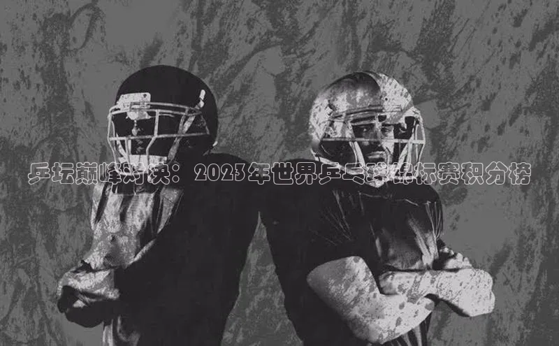 乒坛巅峰对决：2023年世界乒乓球锦标赛积分榜