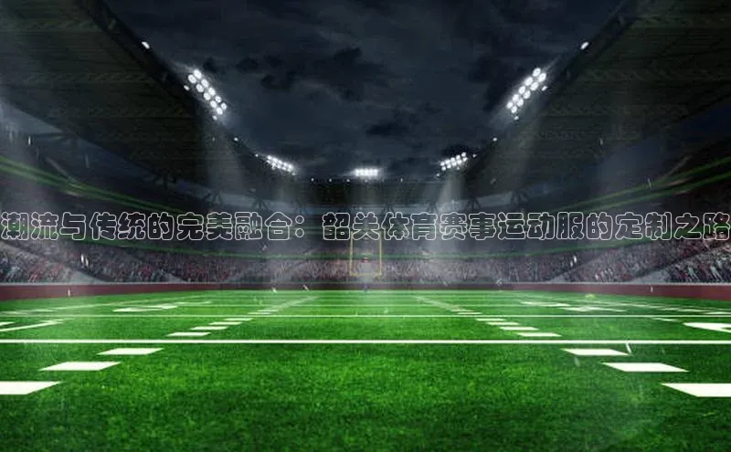 潮流与传统的完美融合：韶关体育赛事运动服的定制之路