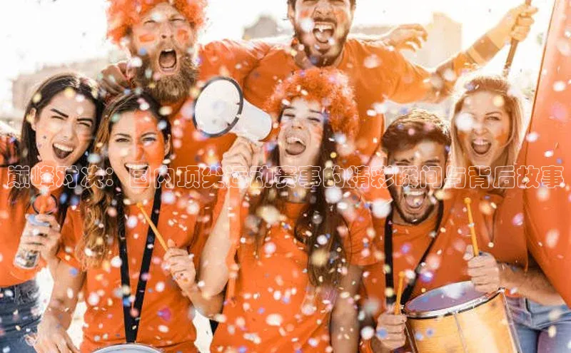 巅峰对决：国内顶尖运动赛事的精彩瞬间与背后故事